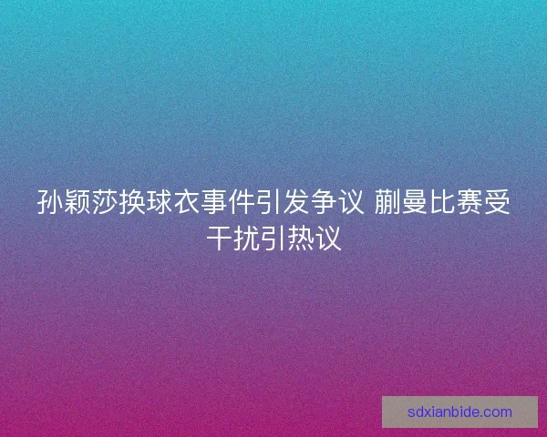 孙颖莎换球衣事件引发争议 蒯曼比赛受干扰引热议